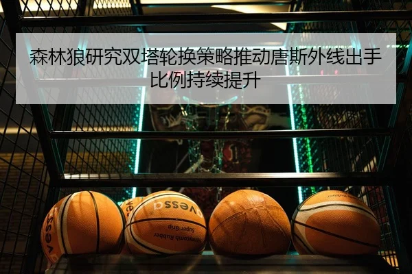 森林狼研究双塔轮换策略推动唐斯外线出手比例持续提升