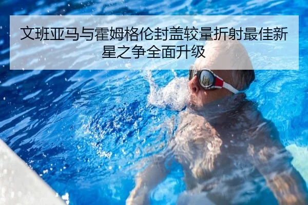 文班亚马与霍姆格伦封盖较量折射最佳新星之争全面升级
