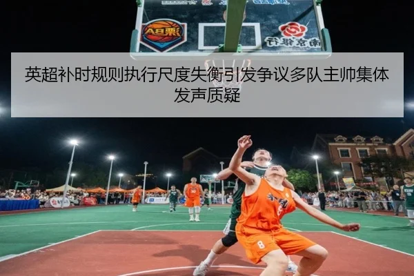 英超补时规则执行尺度失衡引发争议多队主帅集体发声质疑